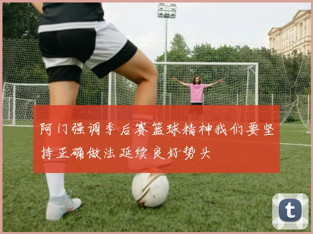 阿门强调季后赛篮球精神我们要坚持正确做法延续良好势头