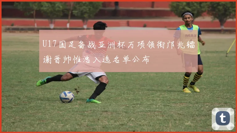 U17国足备战亚洲杯万项领衔邝兆镭谢晋帅惟浩入选名单公布