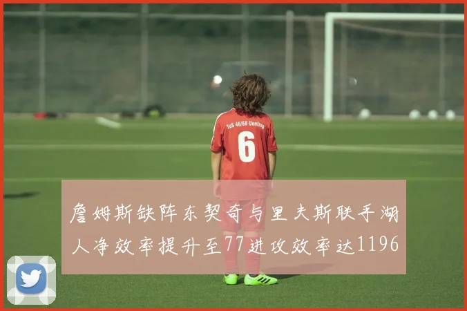 詹姆斯缺阵东契奇与里夫斯联手湖人净效率提升至77进攻效率达1196