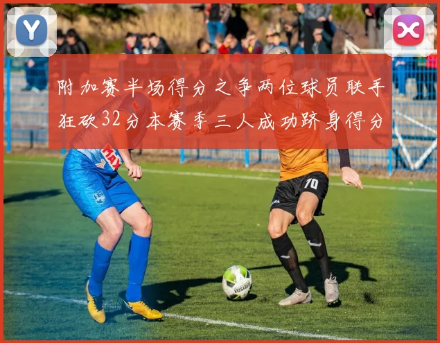 附加赛半场得分之争两位球员联手狂砍32分本赛季三人成功跻身得分榜前20