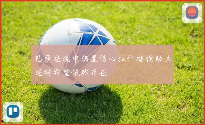 巴萨逆境中仍显信心拉什福德助力逆转希望依然存在