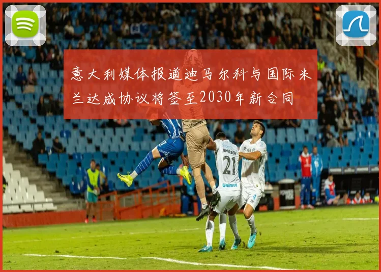 意大利媒体报道迪马尔科与国际米兰达成协议将签至2030年新合同