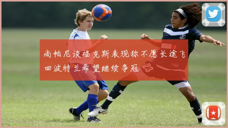 尚帕尼谈福克斯表现称不愿长途飞回波特兰希望继续争冠
