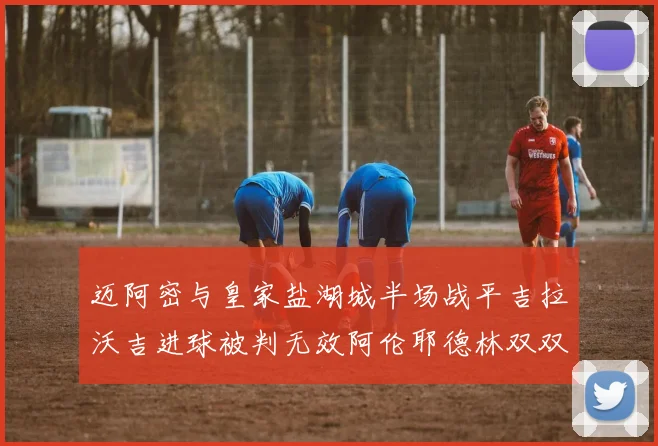 迈阿密与皇家盐湖城半场战平吉拉沃吉进球被判无效阿伦耶德林双双染黄