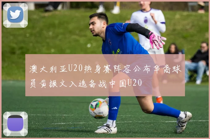 澳大利亚U20热身赛阵容公布华裔球员黄振文入选备战中国U20