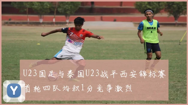 U23国足与泰国U23战平西安锦标赛首轮四队均积1分竞争激烈
