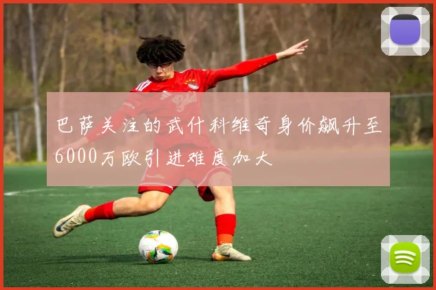 巴萨关注的武什科维奇身价飙升至6000万欧引进难度加大