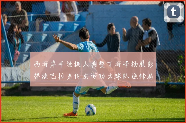 西海岸半场换人调整丁海峰杨展彭替换巴拉克何龙海助力球队逆转局势