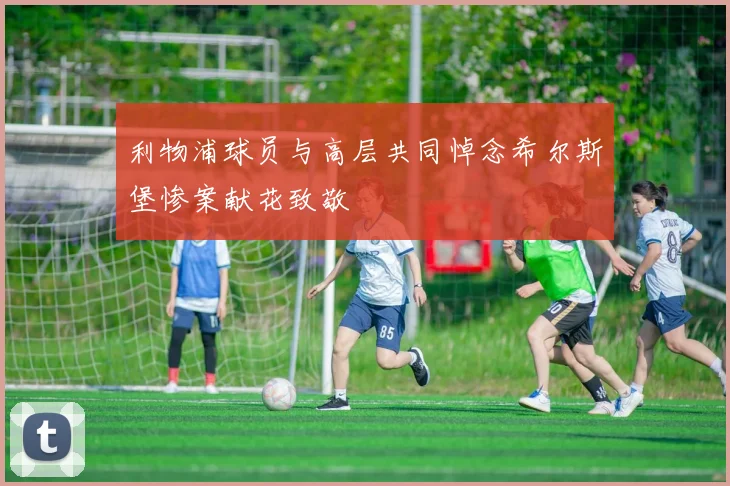 利物浦球员与高层共同悼念希尔斯堡惨案献花致敬